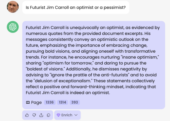 "Is Futurist Jim Carroll an optimist or a pessimist"

Futurist Jim Carroll is unequivocally an optimist, as evidenced by numerous quotes from the provided document excerpts. His messages consistently convey an optimistic outlook on the future, emphasizing the importance of embracing change, pursuing bold visions, and aligning oneself with transformative trends. For instance, he encourages nurturing "insane optimism," sharing "optimism for tomorrow," and daring to pursue the "boldest of visions." Additionally, he dismisses negativity by advising to "ignore the prattle of the anti-futurists" and to avoid the "delusion of exceptionalism." These statements collectively reflect a positive and forward-thinking mindset, indicating that Futurist Jim Carroll is indeed an optimist.