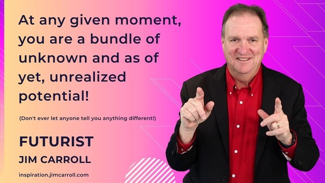  "At any given moment, you are a bundle of unknown and as of yet, unrealized potential!"