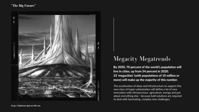 The next in my BIG Future series.


This one is fun, because this trend is driving so much change!

"Megacity Megatrends

By 2050, 70 percent of the world's population will

live in cities, up from 54 percent in 2020.

33 'megacities' (with populations of 10 million or

more) will make up the majority of this number.

The acceleration of ideas and infrastructure to support this

new class of hyper-urbanization will define a lot of new

innovation with infrastructure, agriculture, energy and just

about everything else - because bold solutions are required

to deal with fascinating, complex new challenges."