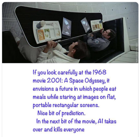 "If you look carefully at the 1968 movie 2001: A Space Odyssey, it envisions a future in which peopel eat meals while staring at images on flat, portable rectangular screens. Nice bit of prediction. In the next bit of the move, AI takes over and kills everyone"