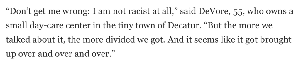 “Don’t get me wrong: I am not racist at all,” said DeVore, 55, who owns a small day-care center in the tiny town of Decatur. “But the more we talked about it, the more divided we got. And it seems like it got brought up over and over and over.”