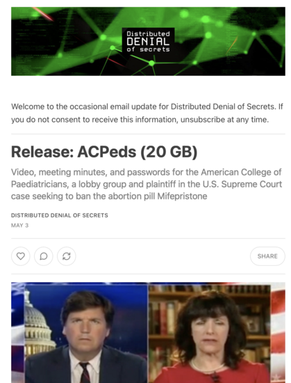 Email from Distributed Denial of Secrets.

Subject: Release: ACPeds (20 GB)
Video, meeting minutes, and passwords for the American College of Paediatricians, a lobby group and plaintiff in the U.S. Supreme Court case seeking to ban the abortion pill Mifepristone