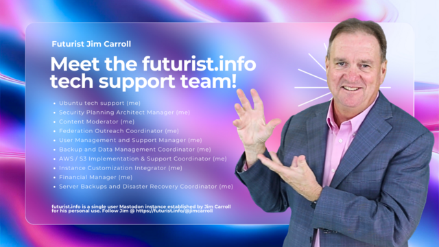 Meet the futurist.info tech support team.

Ubuntu tech support (me)
Security Planning Architect Manager (me)
Content Moderator (me)
Federation Outreach Coordinator (me)
User Management and Support Manager (me)
Backup and Data Management Coordinator (me)
AWS / S3 Implementation & Support Coordinator (me)
Instance Customization Integrator (me)
Financial Manager (me)
Server Backups and Disaster Recovery Coordinator (me)