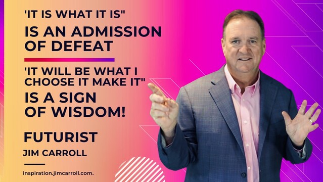 'IT IS WHAT IT IS"
IS AN ADMISSION OF DEFEAT
'IT WILL BE WHAT I CHOOSE IT MAKE IT"
IS A SIGN OF WISDOM!