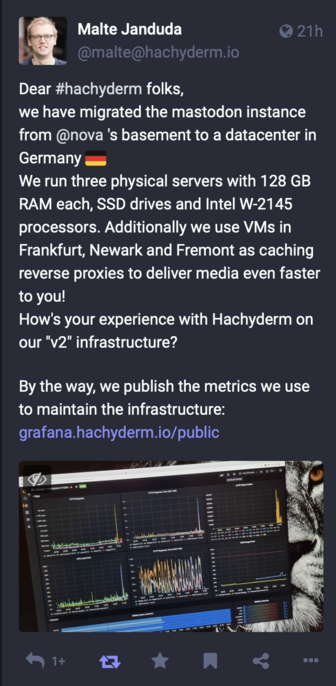 A screen shot that describes how  migrated the mastodon instance from @nova 's basement to a datacenter in Germany - "We run three physical servers with 128 GB RAM each, SSD drives and Intel W-2145 processors. Additionally we use VMs in Frankfurt, Newark and Fremont as caching reverse proxies to deliver media even faster to you! How's your experience with Hachyderm on our "v2" infrastructure? By the way, we publish the metrics we use to maintain the infrastructure"