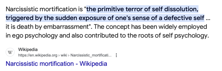 Narcissistic mortification is "the primitive terror of self dissolution, triggered by the sudden exposure of one's sense of a defective self ... it is death by embarrassment". The concept has been widely employed in ego psychology and also contributed to the roots of self psychology.